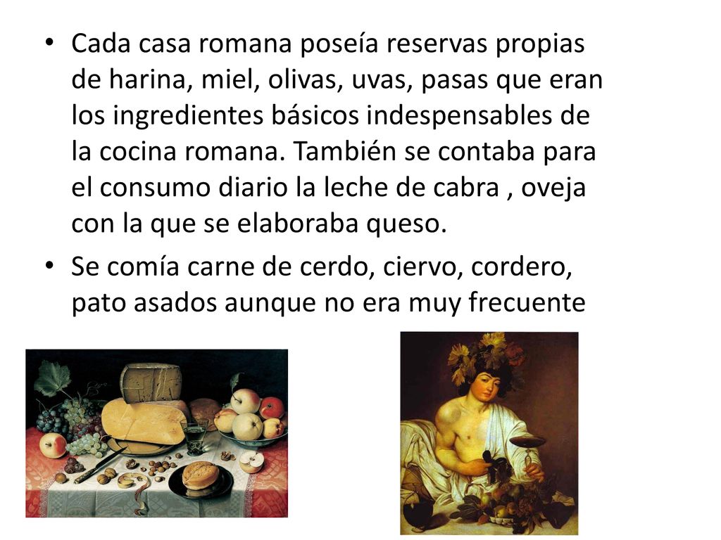 Cada casa romana poseía reservas propias de harina, miel, olivas, uvas, pasas que eran los ingredientes básicos indespensables de la cocina romana. También se contaba para el consumo diario la leche de cabra , oveja con la que se elaboraba queso.