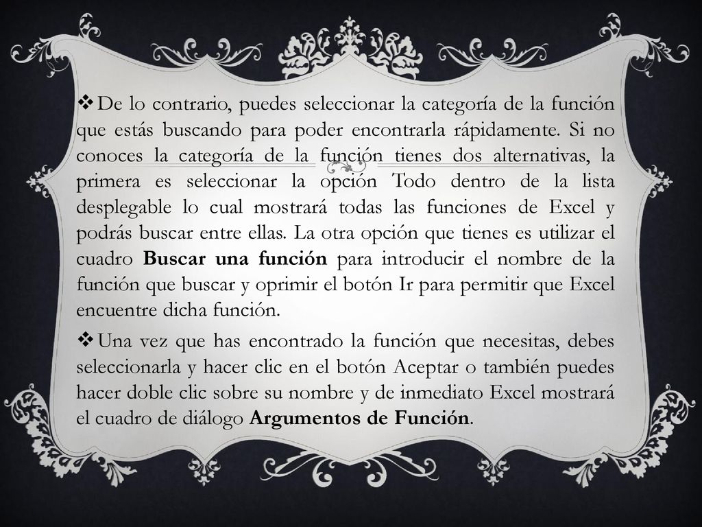 De lo contrario, puedes seleccionar la categoría de la función que estás buscando para poder encontrarla rápidamente. Si no conoces la categoría de la función tienes dos alternativas, la primera es seleccionar la opción Todo dentro de la lista desplegable lo cual mostrará todas las funciones de Excel y podrás buscar entre ellas. La otra opción que tienes es utilizar el cuadro Buscar una función para introducir el nombre de la función que buscar y oprimir el botón Ir para permitir que Excel encuentre dicha función.
