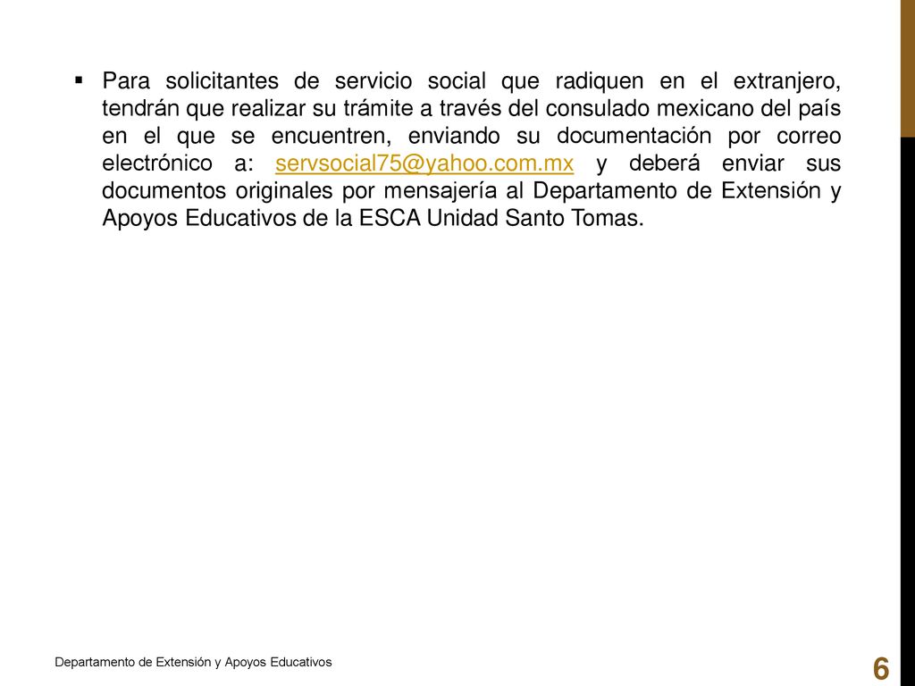 Para solicitantes de servicio social que radiquen en el extranjero, tendrán que realizar su trámite a través del consulado mexicano del país en el que se encuentren, enviando su documentación por correo electrónico a: y deberá enviar sus documentos originales por mensajería al Departamento de Extensión y Apoyos Educativos de la ESCA Unidad Santo Tomas.