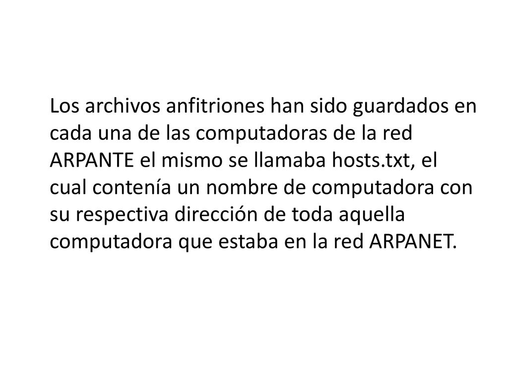 Los archivos anfitriones han sido guardados en cada una de las computadoras de la red ARPANTE el mismo se llamaba hosts.txt, el cual contenía un nombre de computadora con su respectiva dirección de toda aquella computadora que estaba en la red ARPANET.