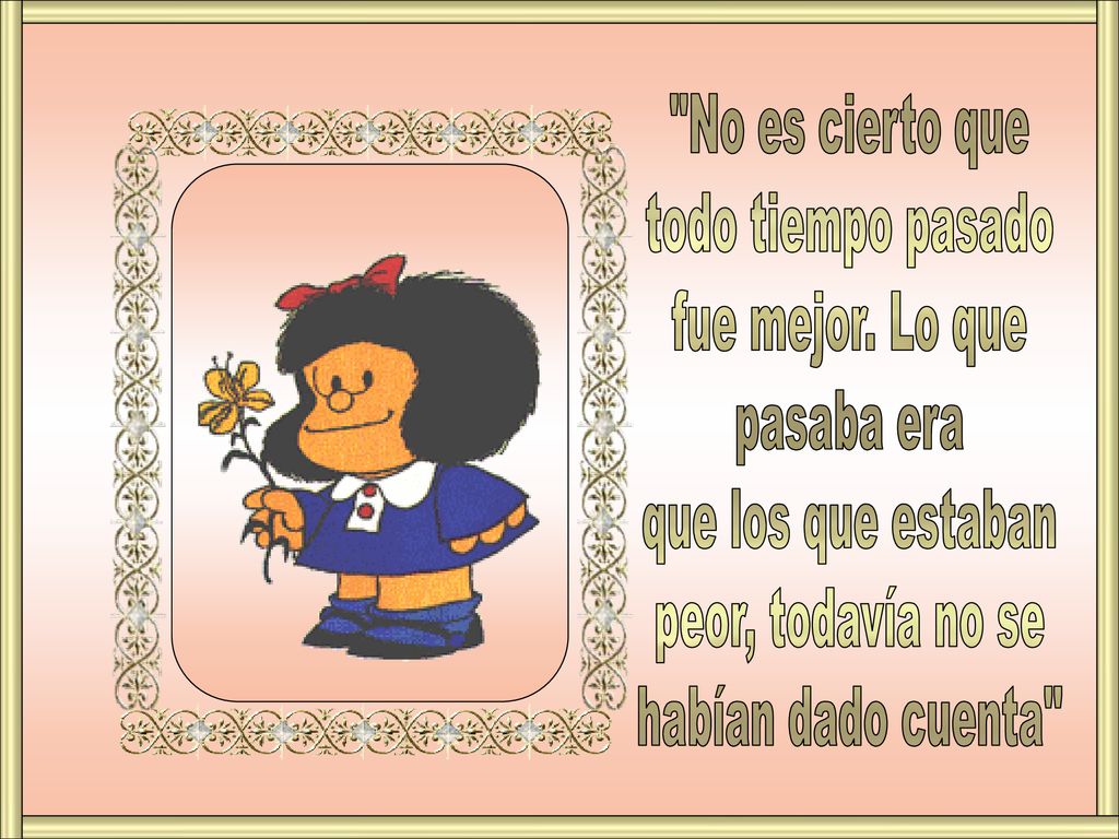 No es cierto que todo tiempo pasado. fue mejor. Lo que. pasaba era. que los que estaban. peor, todavía no se.
