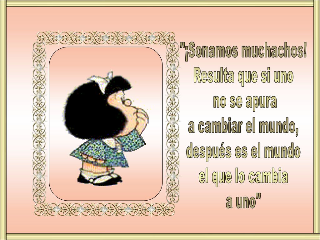 ¡Sonamos muchachos! Resulta que si uno. no se apura. a cambiar el mundo, después es el mundo. el que lo cambia.