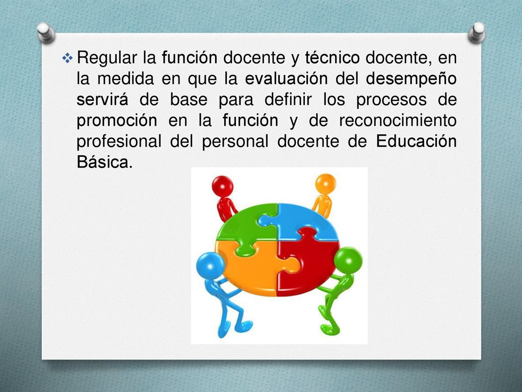 Regular la función docente y técnico docente, en la medida en que la evaluación del desempeño servirá de base para definir los procesos de promoción en la función y de reconocimiento profesional del personal docente de Educación Básica.