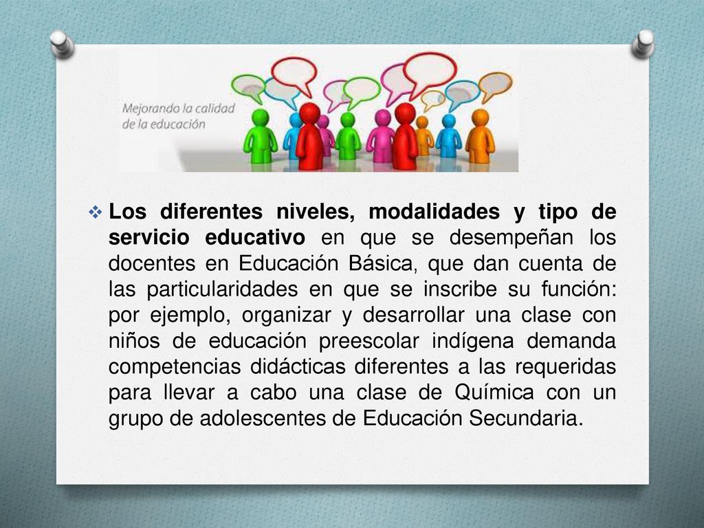 Los diferentes niveles, modalidades y tipo de servicio educativo en que se desempeñan los docentes en Educación Básica, que dan cuenta de las particularidades en que se inscribe su función: por ejemplo, organizar y desarrollar una clase con niños de educación preescolar indígena demanda competencias didácticas diferentes a las requeridas para llevar a cabo una clase de Química con un grupo de adolescentes de Educación Secundaria.