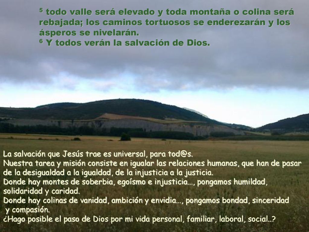 5 todo valle será elevado y toda montaña o colina será rebajada; los caminos tortuosos se enderezarán y los ásperos se nivelarán. 6 Y todos verán la salvación de Dios.