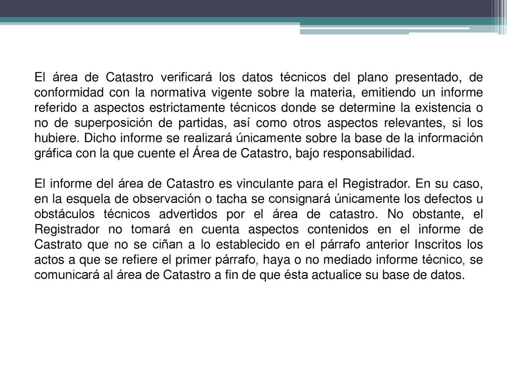 El área de Catastro verificará los datos técnicos del plano presentado, de conformidad con la normativa vigente sobre la materia, emitiendo un informe referido a aspectos estrictamente técnicos donde se determine la existencia o no de superposición de partidas, así como otros aspectos relevantes, si los hubiere. Dicho informe se realizará únicamente sobre la base de la información gráfica con la que cuente el Área de Catastro, bajo responsabilidad.
