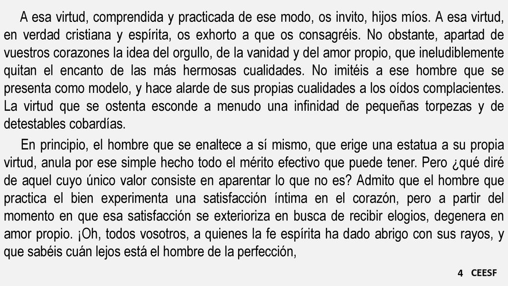 A esa virtud, comprendida y practicada de ese modo, os invito, hijos míos. A esa virtud, en verdad cristiana y espírita, os exhorto a que os consagréis. No obstante, apartad de vuestros corazones la idea del orgullo, de la vanidad y del amor propio, que ineludiblemente quitan el encanto de las más hermosas cualidades. No imitéis a ese hombre que se presenta como modelo, y hace alarde de sus propias cualidades a los oídos complacientes. La virtud que se ostenta esconde a menudo una infinidad de pequeñas torpezas y de detestables cobardías.