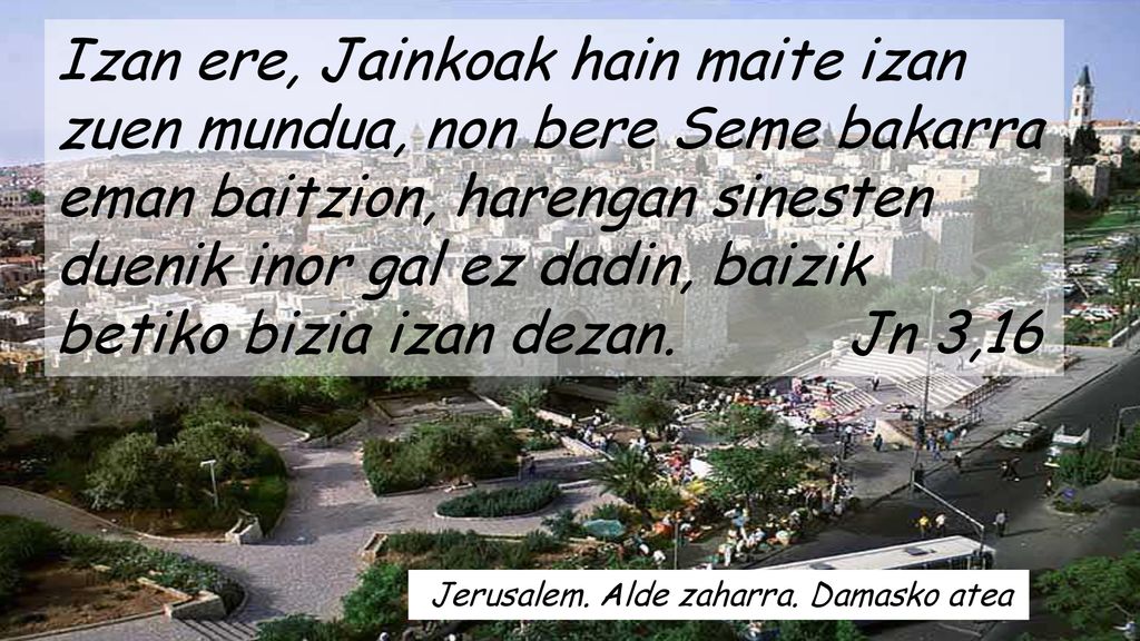 Izan ere, Jainkoak hain maite izan zuen mundua, non bere Seme bakarra eman baitzion, harengan sinesten duenik inor gal ez dadin, baizik betiko bizia izan dezan. Jn 3,16