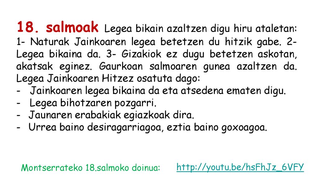 18. salmoak Legea bikain azaltzen digu hiru ataletan: 1- Naturak Jainkoaren legea betetzen du hitzik gabe. 2- Legea bikaina da. 3- Gizakiok ez dugu betetzen askotan, akatsak eginez. Gaurkoan salmoaren gunea azaltzen da. Legea Jainkoaren Hitzez osatuta dago: