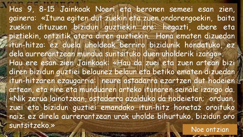Has 9, 8-15 Jainkoak Noeri eta beronen semeei esan zien, gainera: «Ituna egiten dut zuekin eta zuen ondorengoekin, baita zuekin dituzuen bizidun guztiekin ere: hegazti, abere eta piztiekin, ontzitik atera diren guztiekin. Hona ematen dizuedan itun-hitza: ez duela uholdeak berriro bizidunik hondatuko, ez dela aurrerantzean mundua suntsituko duen uholderik izango».