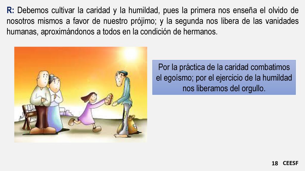 R: Debemos cultivar la caridad y la humildad, pues la primera nos enseña el olvido de nosotros mismos a favor de nuestro prójimo; y la segunda nos libera de las vanidades humanas, aproximándonos a todos en la condición de hermanos.