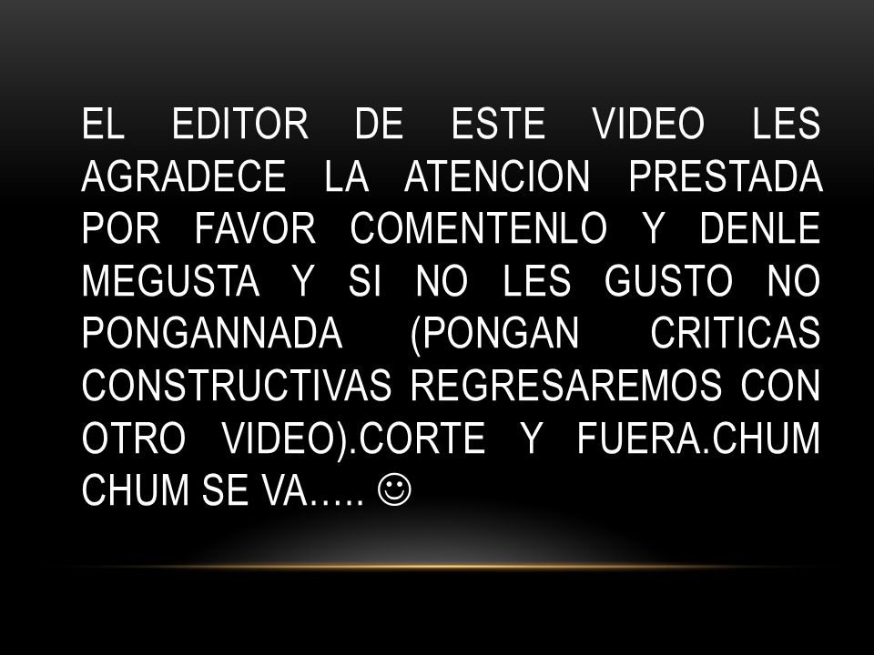 EL EDITOR DE ESTE VIDEO LES AGRADECE LA ATENCION PRESTADA POR FAVOR COMENTENLO Y DENLE MEGUSTA Y SI NO LES GUSTO NO PONGANNADA (PONGAN CRITICAS CONSTRUCTIVAS REGRESAREMOS CON OTRO VIDEO).CORTE Y FUERA.CHUM CHUM SE VA…..