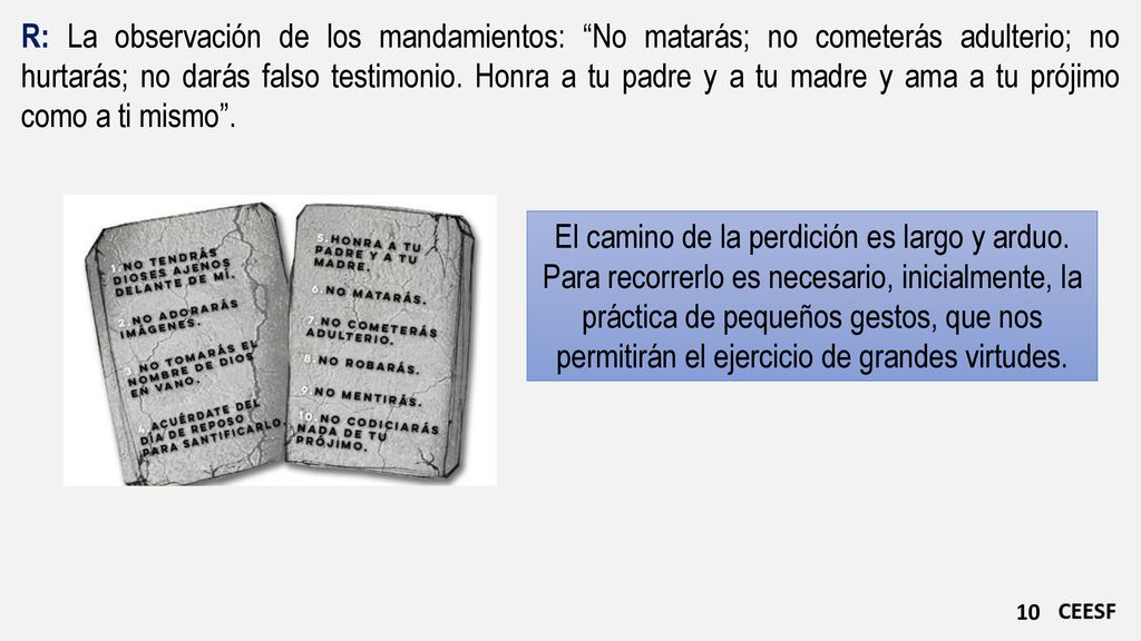 R: La observación de los mandamientos: No matarás; no cometerás adulterio; no hurtarás; no darás falso testimonio. Honra a tu padre y a tu madre y ama a tu prójimo como a ti mismo .