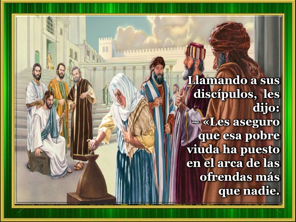 Llamando a sus discípulos, les dijo: – «Les aseguro que esa pobre viuda ha puesto en el arca de las ofrendas más que nadie.