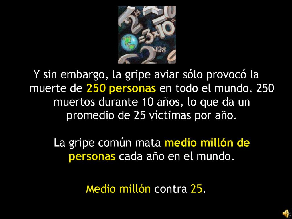 Y sin embargo, la gripe aviar sólo provocó la muerte de 250 personas en todo el mundo. 250 muertos durante 10 años, lo que da un promedio de 25 víctimas por año. La gripe común mata medio millón de personas cada año en el mundo.