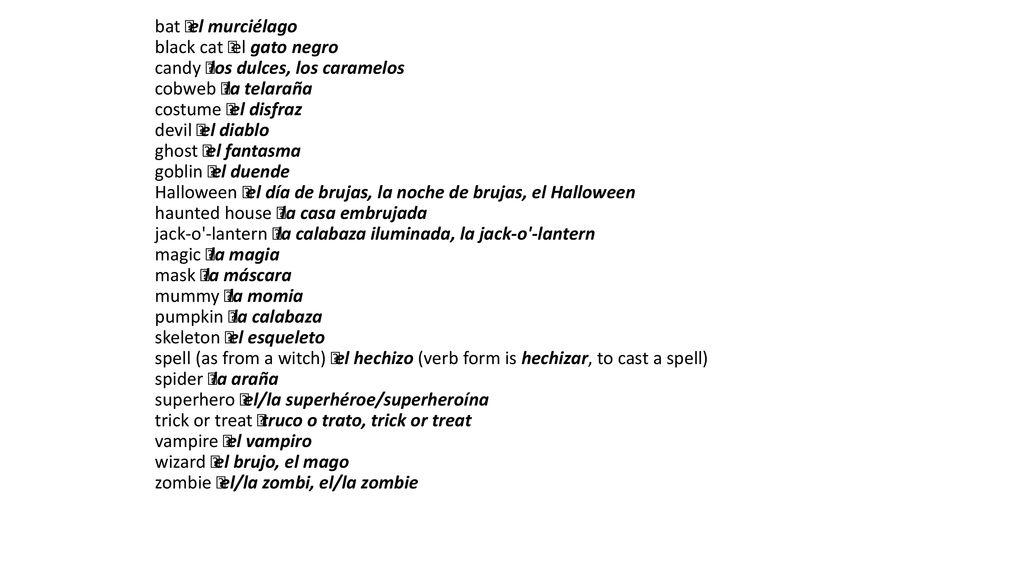 bat  el murciélago black cat  el gato negro candy  los dulces, los caramelos cobweb  la telaraña costume  el disfraz devil  el diablo ghost  el fantasma goblin  el duende Halloween  el día de brujas, la noche de brujas, el Halloween haunted house  la casa embrujada jack-o -lantern  la calabaza iluminada, la jack-o -lantern magic  la magia mask  la máscara mummy  la momia pumpkin  la calabaza skeleton  el esqueleto spell (as from a witch)  el hechizo (verb form is hechizar, to cast a spell) spider  la araña superhero  el/la superhéroe/superheroína trick or treat  truco o trato, trick or treat vampire  el vampiro wizard  el brujo, el mago zombie  el/la zombi, el/la zombie