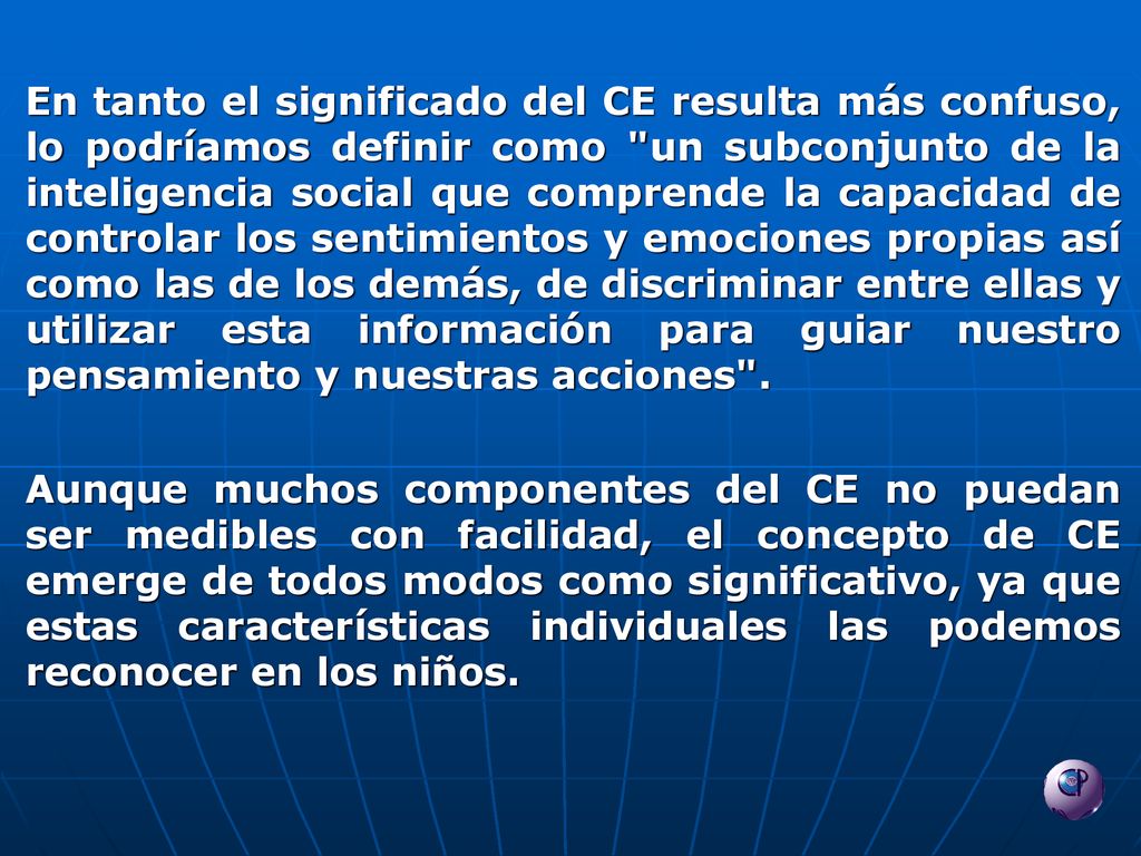 En tanto el significado del CE resulta más confuso, lo podríamos definir como un subconjunto de la inteligencia social que comprende la capacidad de controlar los sentimientos y emociones propias así como las de los demás, de discriminar entre ellas y utilizar esta información para guiar nuestro pensamiento y nuestras acciones .