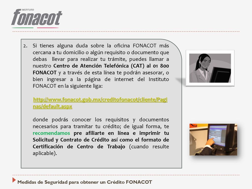 Si tienes alguna duda sobre la oficina FONACOT más cercana a tu domicilio o algún requisito o documento que debas llevar para realizar tu trámite, puedes llamar a nuestro Centro de Atención Telefónica (CAT) al FONACOT y a través de esta línea te podrán asesorar, o bien ingresar a la página de internet del Instituto FONACOT en la siguiente liga: