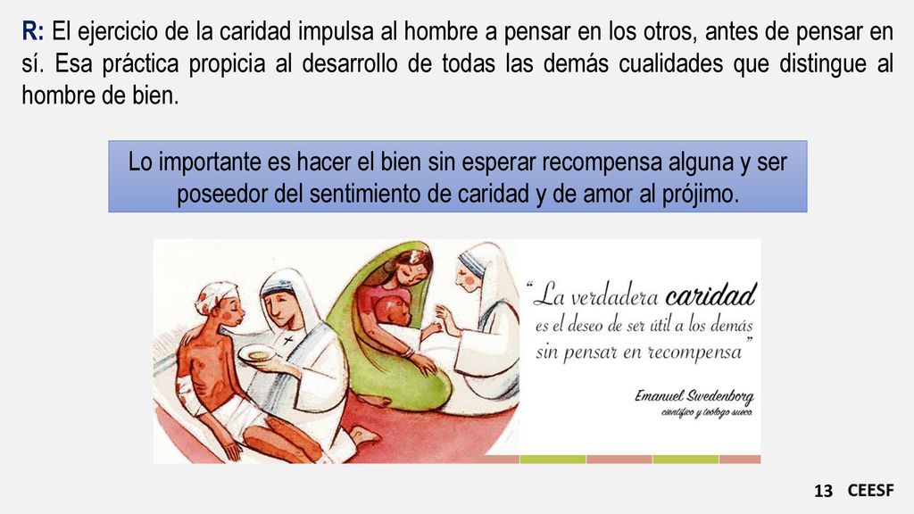 R: El ejercicio de la caridad impulsa al hombre a pensar en los otros, antes de pensar en sí. Esa práctica propicia al desarrollo de todas las demás cualidades que distingue al hombre de bien.