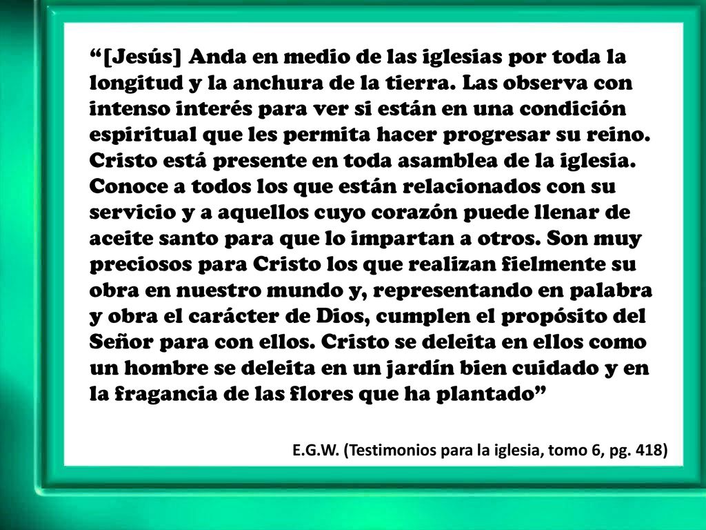 [Jesús] Anda en medio de las iglesias por toda la longitud y la anchura de la tierra. Las observa con intenso interés para ver si están en una condición espiritual que les permita hacer progresar su reino. Cristo está presente en toda asamblea de la iglesia. Conoce a todos los que están relacionados con su servicio y a aquellos cuyo corazón puede llenar de aceite santo para que lo impartan a otros. Son muy preciosos para Cristo los que realizan fielmente su obra en nuestro mundo y, representando en palabra y obra el carácter de Dios, cumplen el propósito del Señor para con ellos. Cristo se deleita en ellos como un hombre se deleita en un jardín bien cuidado y en la fragancia de las flores que ha plantado