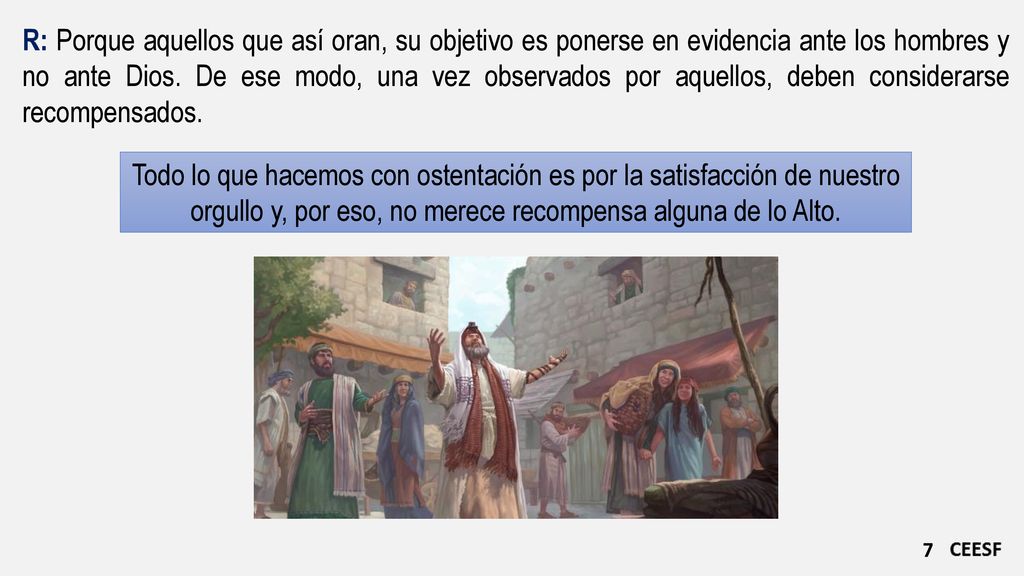 R: Porque aquellos que así oran, su objetivo es ponerse en evidencia ante los hombres y no ante Dios. De ese modo, una vez observados por aquellos, deben considerarse recompensados.