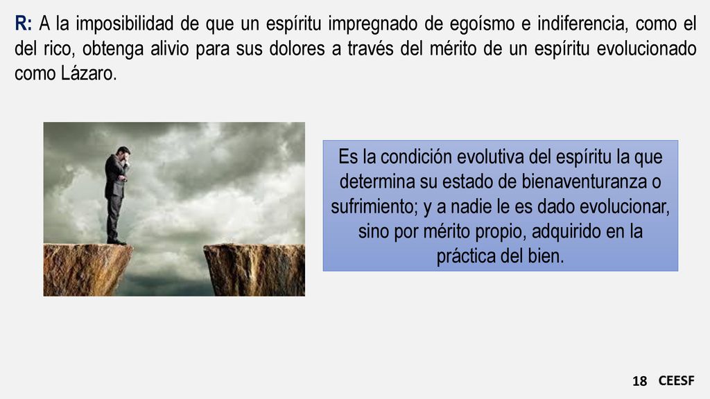 R: A la imposibilidad de que un espíritu impregnado de egoísmo e indiferencia, como el del rico, obtenga alivio para sus dolores a través del mérito de un espíritu evolucionado como Lázaro.
