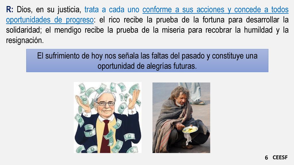 R: Dios, en su justicia, trata a cada uno conforme a sus acciones y concede a todos oportunidades de progreso: el rico recibe la prueba de la fortuna para desarrollar la solidaridad; el mendigo recibe la prueba de la miseria para recobrar la humildad y la resignación.