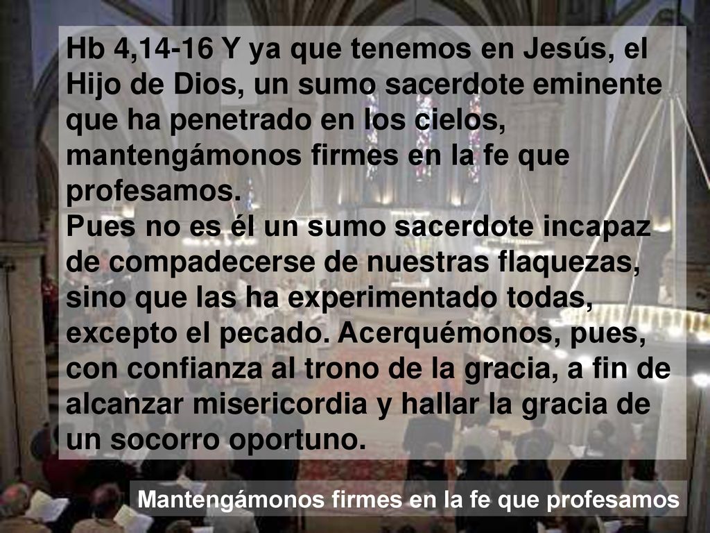 Hb 4,14-16 Y ya que tenemos en Jesús, el Hijo de Dios, un sumo sacerdote eminente que ha penetrado en los cielos, mantengámonos firmes en la fe que profesamos. Pues no es él un sumo sacerdote incapaz de compadecerse de nuestras flaquezas, sino que las ha experimentado todas, excepto el pecado. Acerquémonos, pues, con confianza al trono de la gracia, a fin de alcanzar misericordia y hallar la gracia de un socorro oportuno.