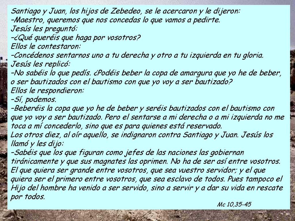 Santiago y Juan, los hijos de Zebedeo, se le acercaron y le dijeron: –Maestro, queremos que nos concedas lo que vamos a pedirte. Jesús les preguntó: –¿Qué queréis que haga por vosotros Ellos le contestaron: –Concédenos sentarnos uno a tu derecha y otro a tu izquierda en tu gloria. Jesús les replicó: –No sabéis lo que pedís. ¿Podéis beber la copa de amargura que yo he de beber, o ser bautizados con el bautismo con que yo voy a ser bautizado Ellos le respondieron: –Sí, podemos.