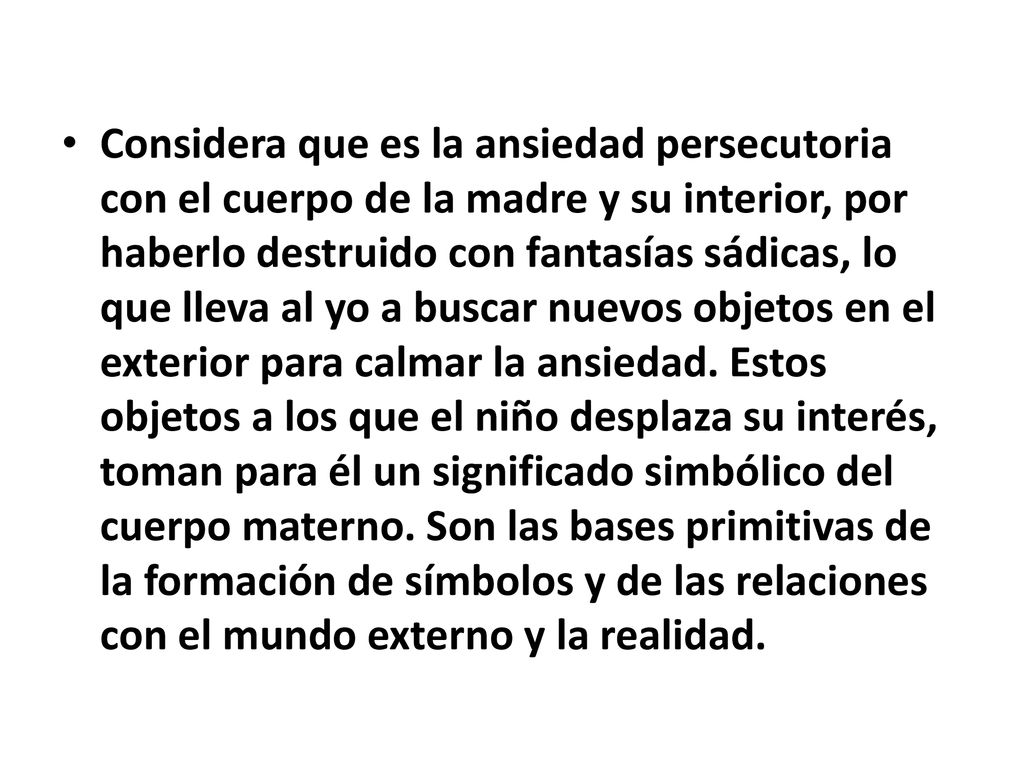 Considera que es la ansiedad persecutoria con el cuerpo de la madre y su interior, por haberlo destruido con fantasías sádicas, lo que lleva al yo a buscar nuevos objetos en el exterior para calmar la ansiedad.