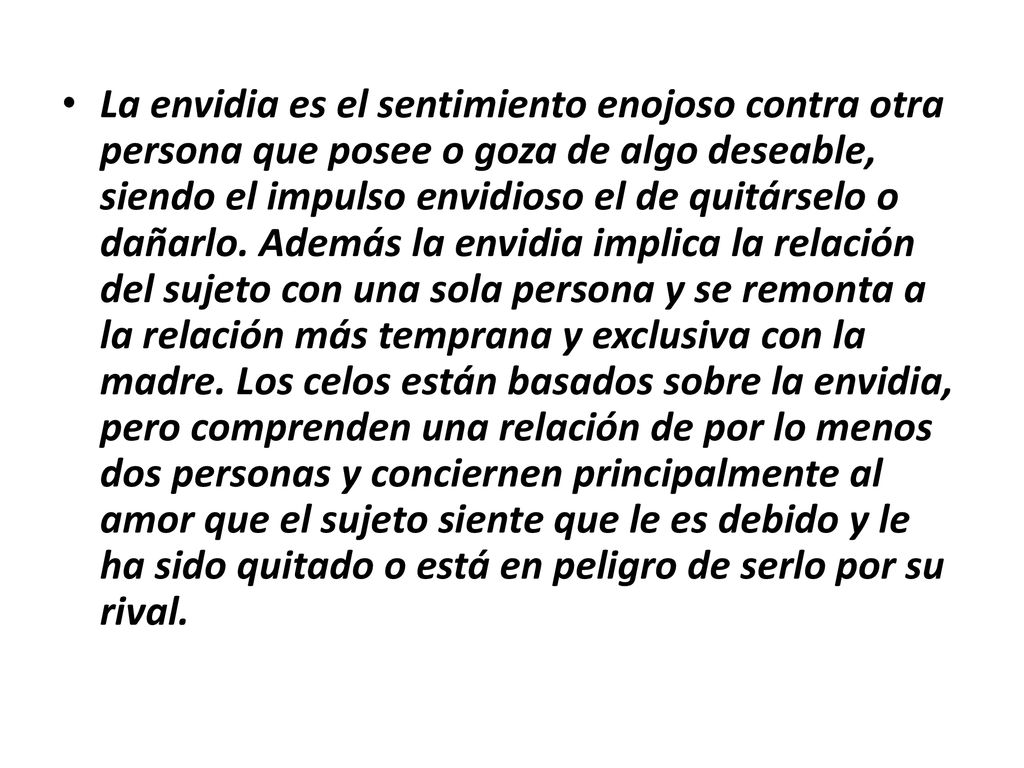 La envidia es el sentimiento enojoso contra otra persona que posee o goza de algo deseable, siendo el impulso envidioso el de quitárselo o dañarlo.