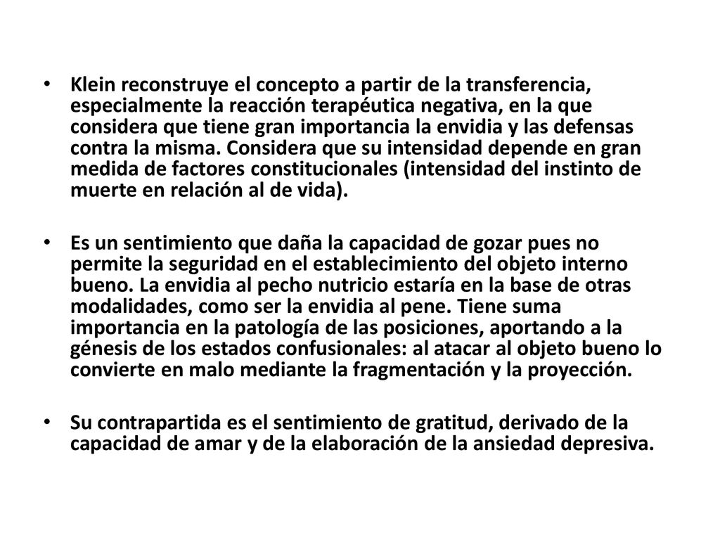 Klein reconstruye el concepto a partir de la transferencia, especialmente la reacción terapéutica negativa, en la que considera que tiene gran importancia la envidia y las defensas contra la misma. Considera que su intensidad depende en gran medida de factores constitucionales (intensidad del instinto de muerte en relación al de vida).