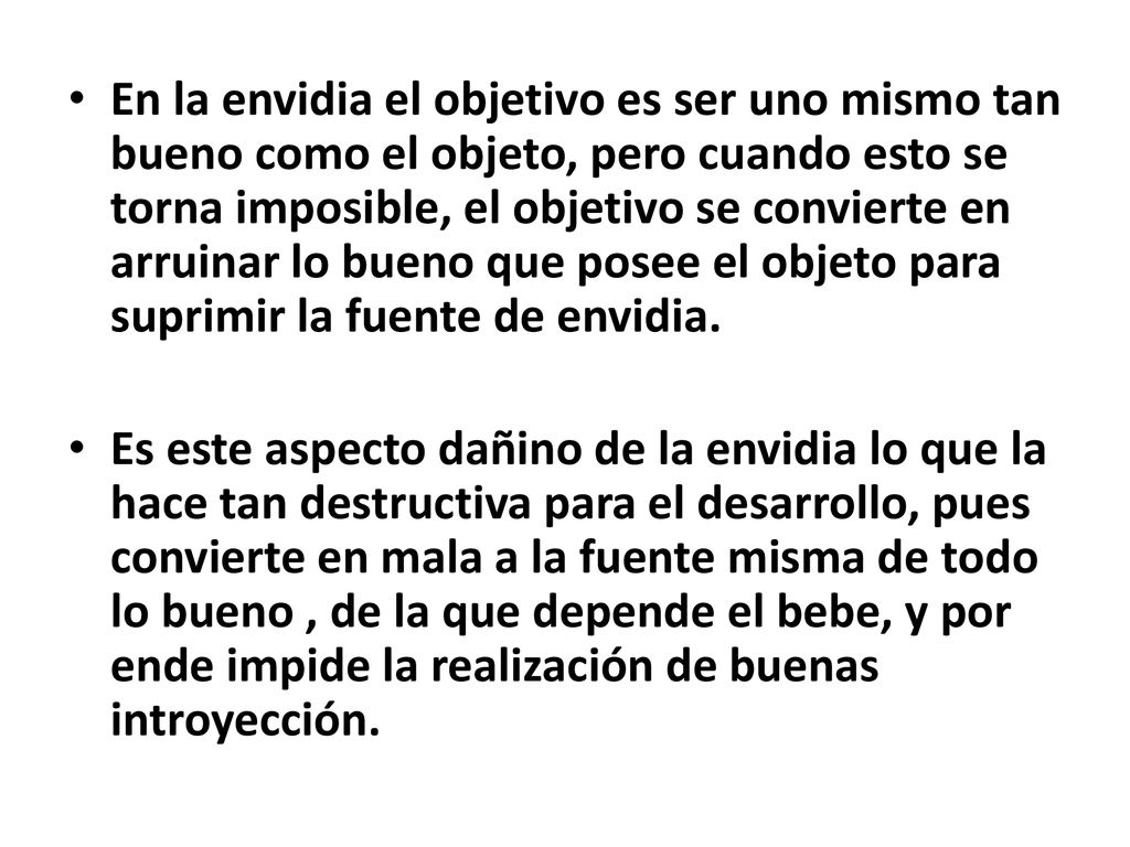 En la envidia el objetivo es ser uno mismo tan bueno como el objeto, pero cuando esto se torna imposible, el objetivo se convierte en arruinar lo bueno que posee el objeto para suprimir la fuente de envidia.