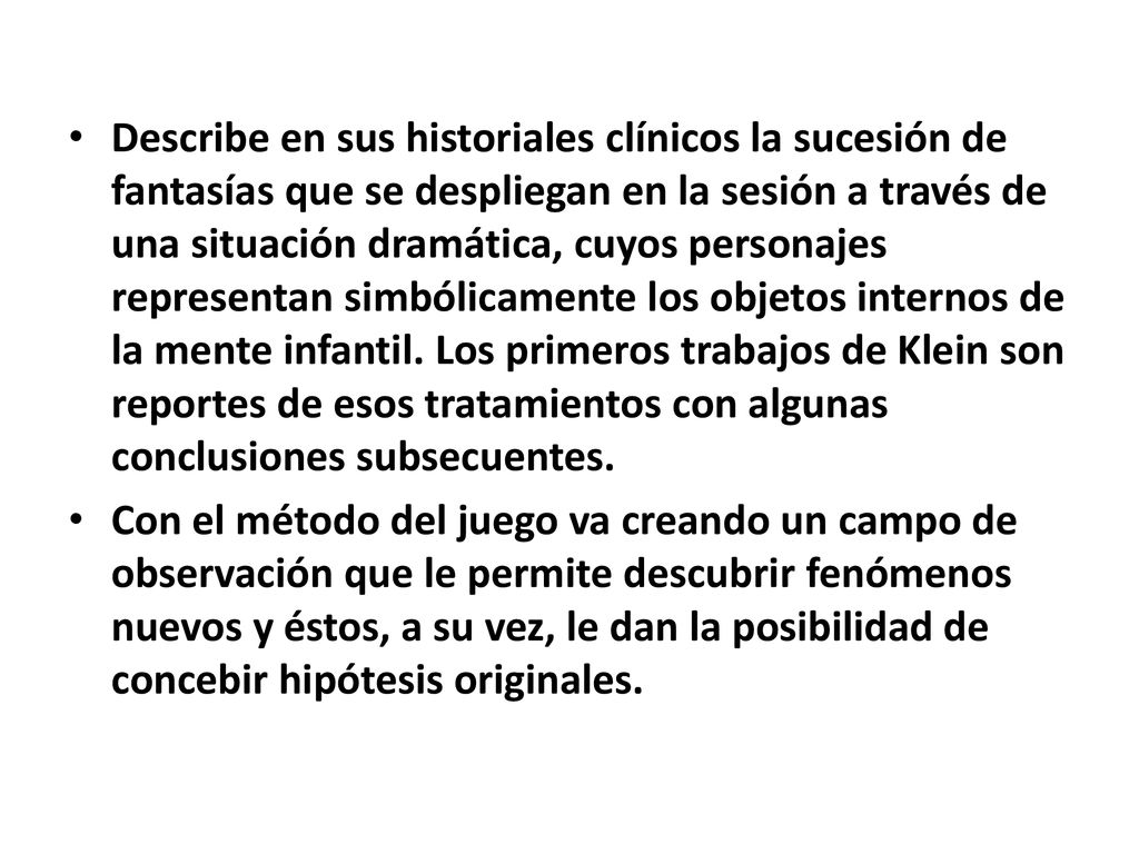 Describe en sus historiales clínicos la sucesión de fantasías que se despliegan en la sesión a través de una situación dramática, cuyos personajes representan simbólicamente los objetos internos de la mente infantil. Los primeros trabajos de Klein son reportes de esos tratamientos con algunas conclusiones subsecuentes.