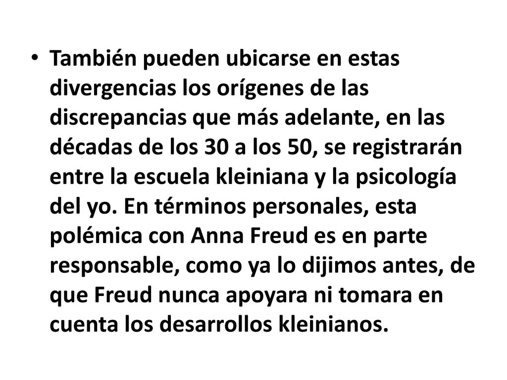 También pueden ubicarse en estas divergencias los orígenes de las discrepancias que más adelante, en las décadas de los 30 a los 50, se registrarán entre la escuela kleiniana y la psicología del yo.