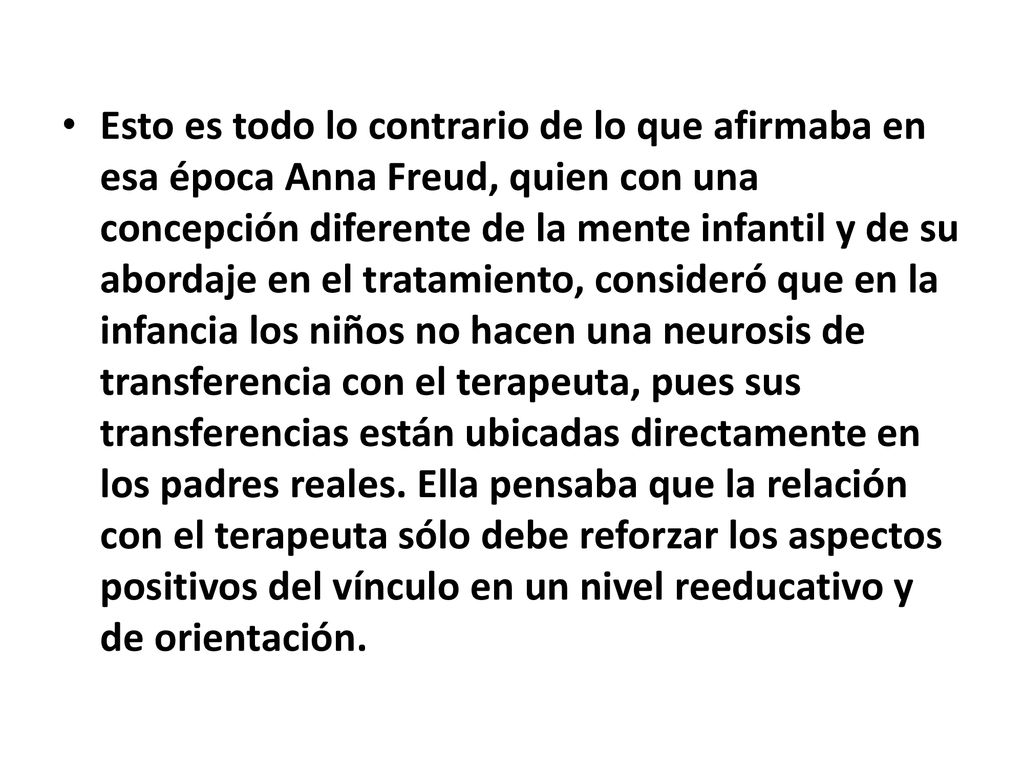 Esto es todo lo contrario de lo que afirmaba en esa época Anna Freud, quien con una concepción diferente de la mente infantil y de su abordaje en el tratamiento, consideró que en la infancia los niños no hacen una neurosis de transferencia con el terapeuta, pues sus transferencias están ubicadas directamente en los padres reales.