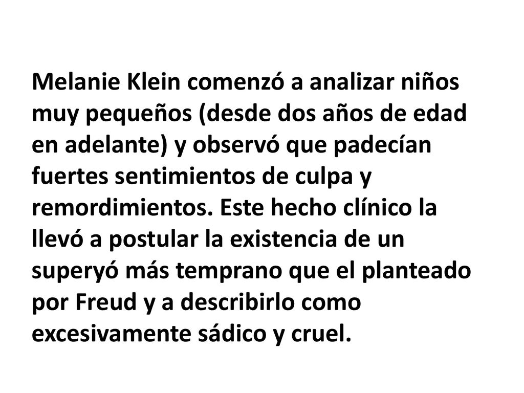 Melanie Klein comenzó a analizar niños muy pequeños (desde dos años de edad en adelante) y observó que padecían fuertes sentimientos de culpa y remordimientos.