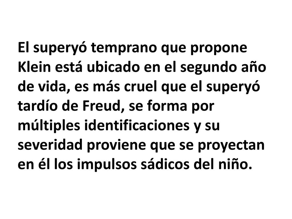 El superyó temprano que propone Klein está ubicado en el segundo año de vida, es más cruel que el superyó tardío de Freud, se forma por múltiples identificaciones y su severidad proviene que se proyectan en él los impulsos sádicos del niño.