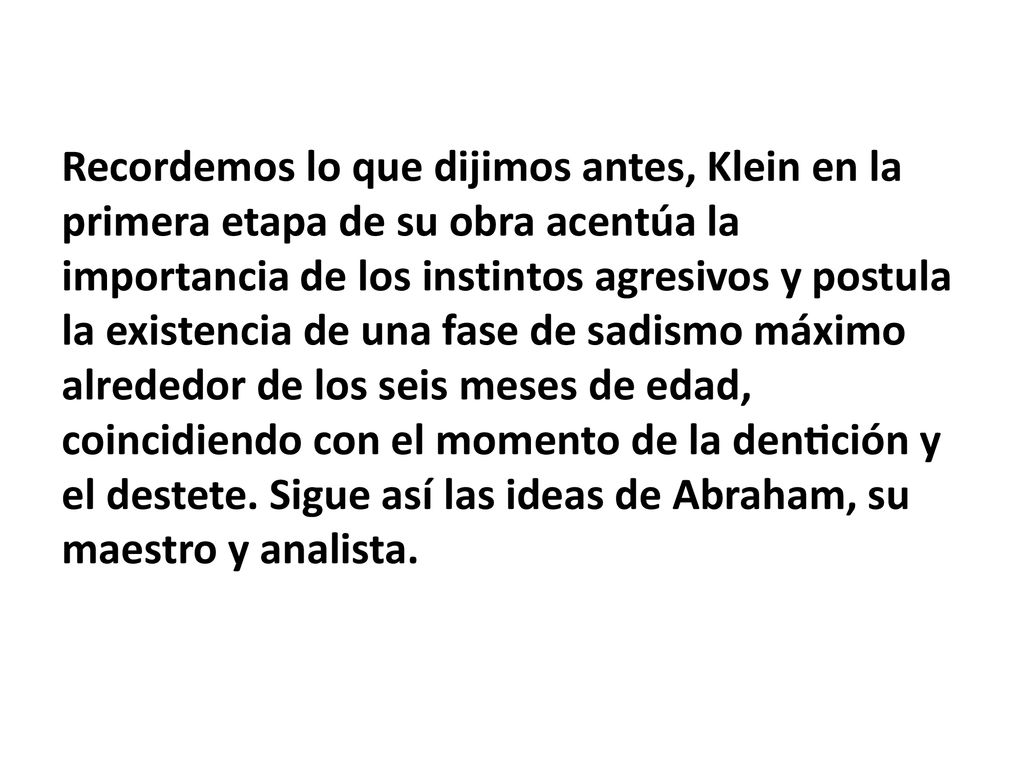 Recordemos lo que dijimos antes, Klein en la primera etapa de su obra acentúa la importancia de los instintos agresivos y postula la existencia de una fase de sadismo máximo alrededor de los seis meses de edad, coincidiendo con el momento de la dentición y el destete.
