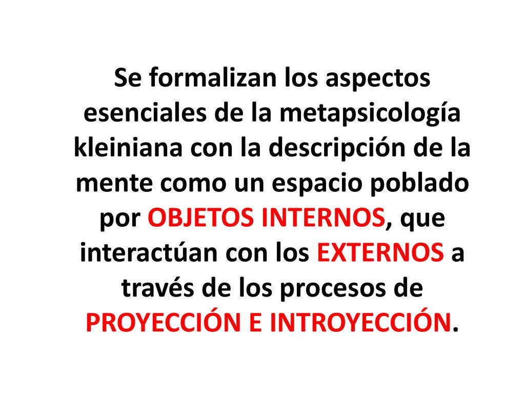 Se formalizan los aspectos esenciales de la metapsicología kleiniana con la descripción de la mente como un espacio poblado por OBJETOS INTERNOS, que interactúan con los EXTERNOS a través de los procesos de PROYECCIÓN E INTROYECCIÓN.