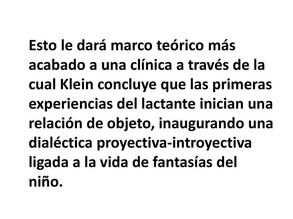 Esto le dará marco teórico más acabado a una clínica a través de la cual Klein concluye que las primeras experiencias del lactante inician una relación de objeto, inaugurando una dialéctica proyectiva-introyectiva ligada a la vida de fantasías del niño.