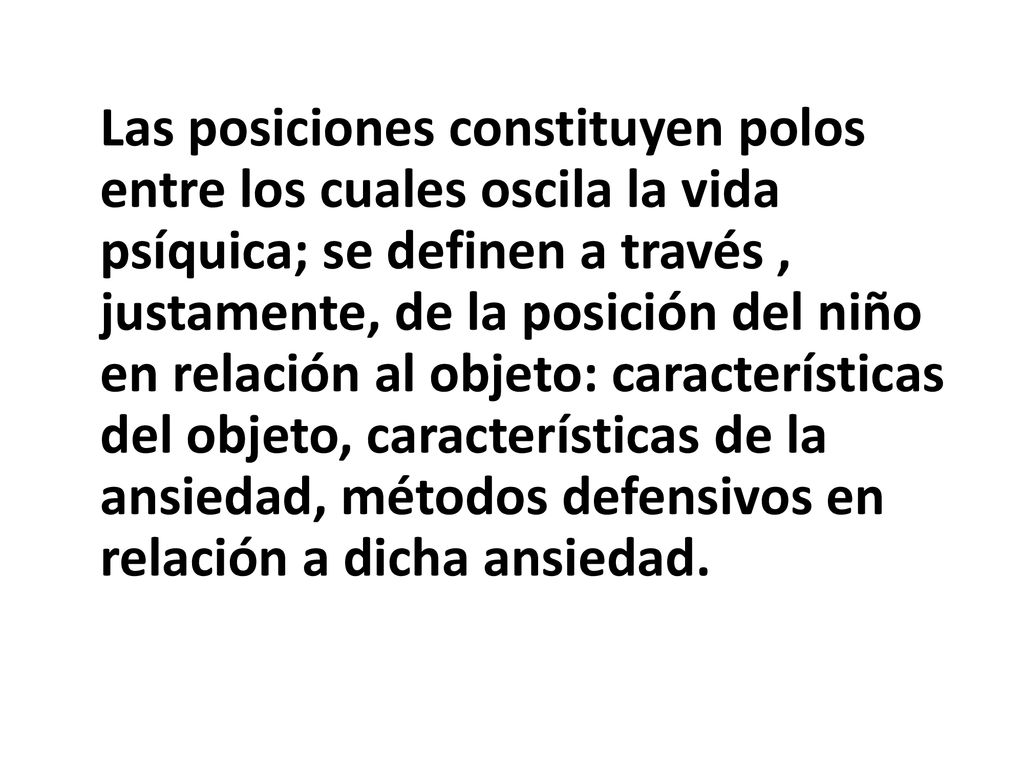 Las posiciones constituyen polos entre los cuales oscila la vida psíquica; se definen a través , justamente, de la posición del niño en relación al objeto: características del objeto, características de la ansiedad, métodos defensivos en relación a dicha ansiedad.