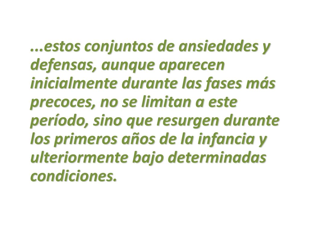 ...estos conjuntos de ansiedades y defensas, aunque aparecen inicialmente durante las fases más precoces, no se limitan a este período, sino que resurgen durante los primeros años de la infancia y ulteriormente bajo determinadas condiciones.