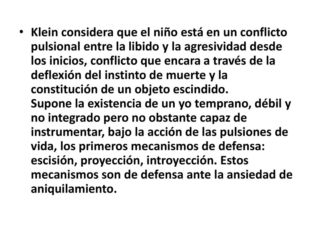 Klein considera que el niño está en un conflicto pulsional entre la libido y la agresividad desde los inicios, conflicto que encara a través de la deflexión del instinto de muerte y la constitución de un objeto escindido.