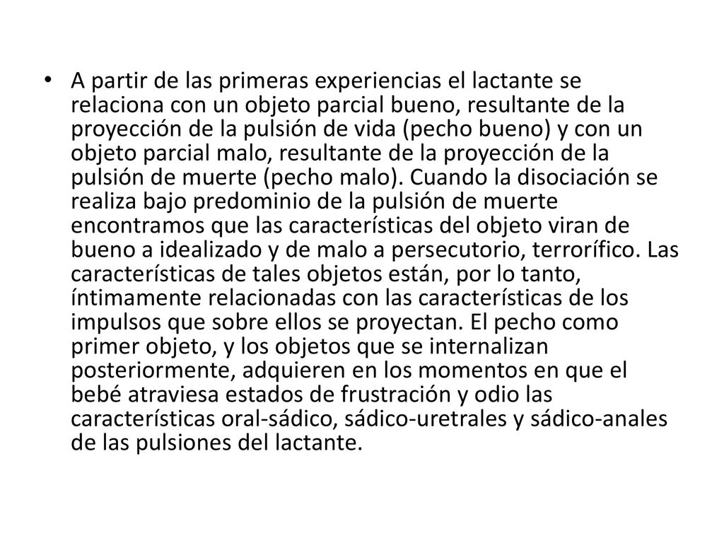 A partir de las primeras experiencias el lactante se relaciona con un objeto parcial bueno, resultante de la proyección de la pulsión de vida (pecho bueno) y con un objeto parcial malo, resultante de la proyección de la pulsión de muerte (pecho malo).