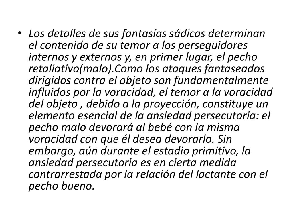 Los detalles de sus fantasías sádicas determinan el contenido de su temor a los perseguidores internos y externos y, en primer lugar, el pecho retaliativo(malo).Como los ataques fantaseados dirigidos contra el objeto son fundamentalmente influidos por la voracidad, el temor a la voracidad del objeto , debido a la proyección, constituye un elemento esencial de la ansiedad persecutoria: el pecho malo devorará al bebé con la misma voracidad con que él desea devorarlo.