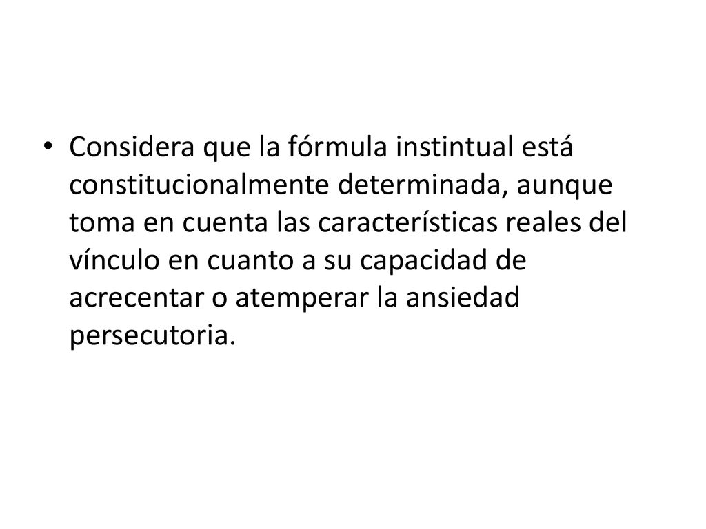 Considera que la fórmula instintual está constitucionalmente determinada, aunque toma en cuenta las características reales del vínculo en cuanto a su capacidad de acrecentar o atemperar la ansiedad persecutoria.