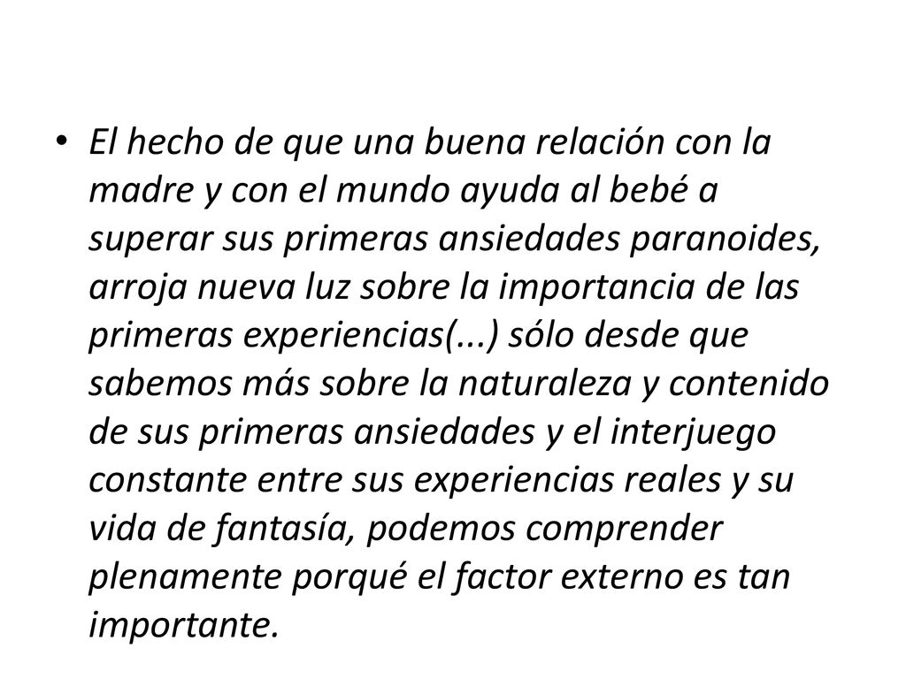 El hecho de que una buena relación con la madre y con el mundo ayuda al bebé a superar sus primeras ansiedades paranoides, arroja nueva luz sobre la importancia de las primeras experiencias(...) sólo desde que sabemos más sobre la naturaleza y contenido de sus primeras ansiedades y el interjuego constante entre sus experiencias reales y su vida de fantasía, podemos comprender plenamente porqué el factor externo es tan importante.