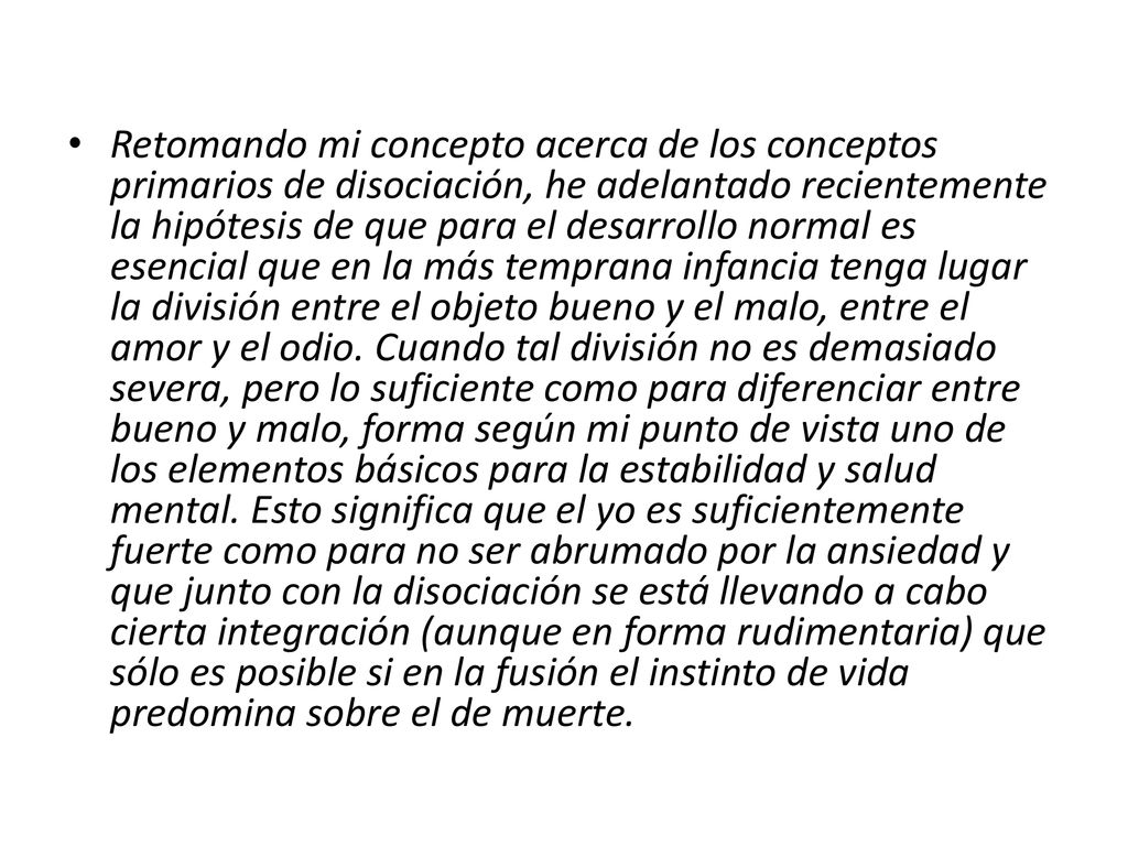 Retomando mi concepto acerca de los conceptos primarios de disociación, he adelantado recientemente la hipótesis de que para el desarrollo normal es esencial que en la más temprana infancia tenga lugar la división entre el objeto bueno y el malo, entre el amor y el odio.