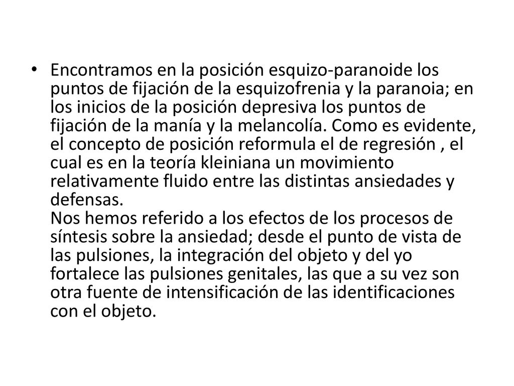 Encontramos en la posición esquizo-paranoide los puntos de fijación de la esquizofrenia y la paranoia; en los inicios de la posición depresiva los puntos de fijación de la manía y la melancolía.
